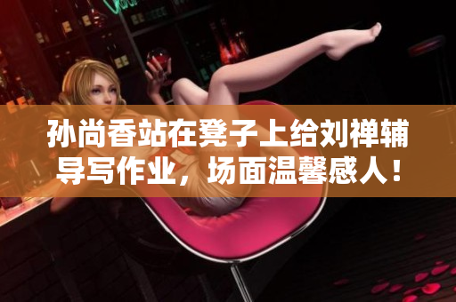 孙尚香站在凳子上给刘禅辅导写作业，场面温馨感人！
