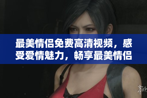 最美情侣免费高清视频，感受爱情魅力，畅享最美情侣视频