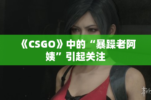 《CSGO》中的“暴躁老阿姨”引起关注