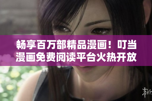 畅享百万部精品漫画！叮当漫画免费阅读平台火热开放中
