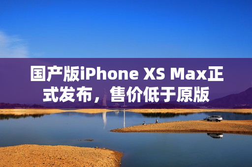 国产版iPhone XS Max正式发布，售价低于原版