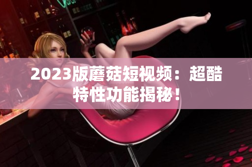 2023版蘑菇短视频：超酷特性功能揭秘！