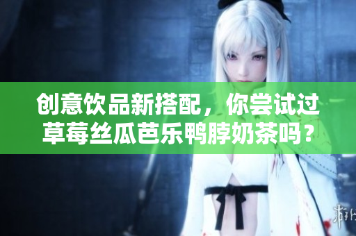 创意饮品新搭配，你尝试过草莓丝瓜芭乐鸭脖奶茶吗？