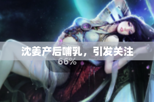 沈姜产后哺乳，引发关注