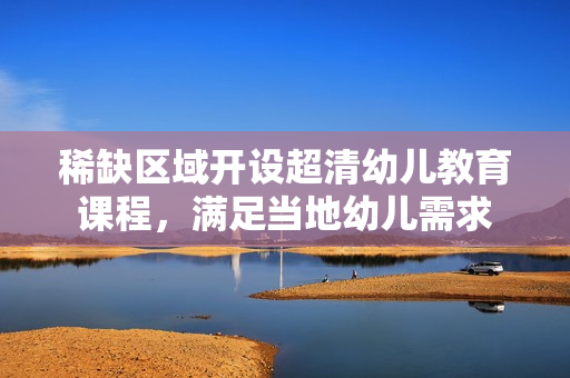 稀缺区域开设超清幼儿教育课程，满足当地幼儿需求