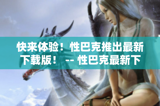 快来体验！性巴克推出最新下载版！ -- 性巴克最新下载版，让你尽情享受网络世界