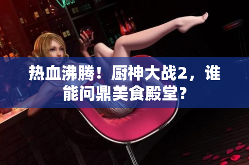 热血沸腾！厨神大战2，谁能问鼎美食殿堂？