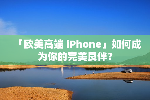 「欧美高端 iPhone」如何成为你的完美良伴？