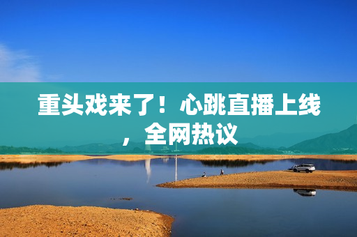 重头戏来了！心跳直播上线，全网热议