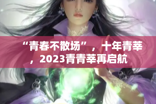 “青春不散场”，十年青莘，2023青青莘再启航