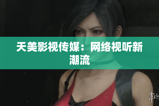 天美影视传媒：网络视听新潮流