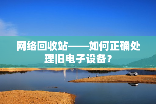 网络回收站——如何正确处理旧电子设备？