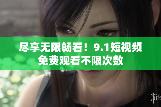 尽享无限畅看！9.1短视频免费观看不限次数