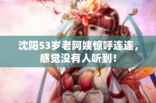 沈阳53岁老阿姨惊呼连连，感觉没有人听到！