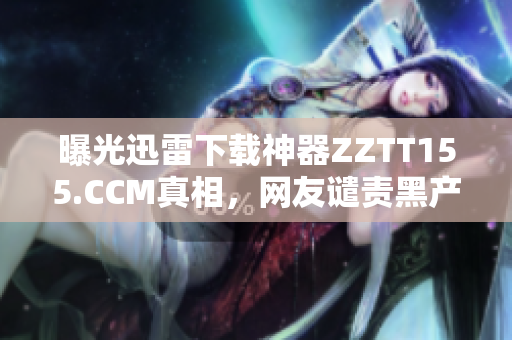 曝光迅雷下载神器ZZTT155.CCM真相，网友谴责黑产危害