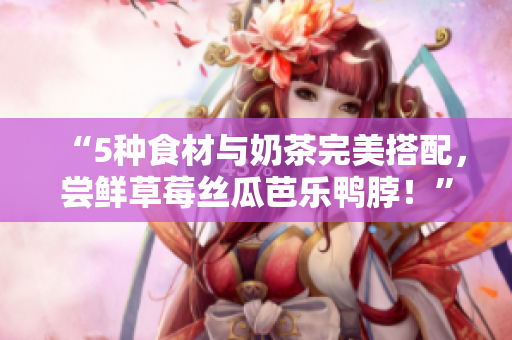 “5种食材与奶茶完美搭配，尝鲜草莓丝瓜芭乐鸭脖！”