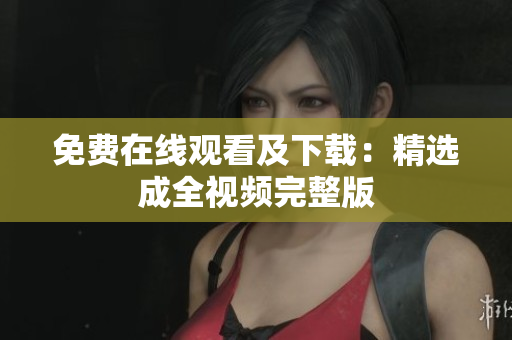 免费在线观看及下载：精选成全视频完整版