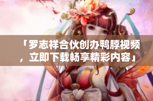 「罗志祥合伙创办鸭脖视频，立即下载畅享精彩内容」