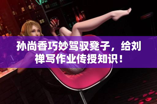 孙尚香巧妙驾驭凳子，给刘禅写作业传授知识！