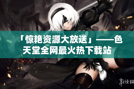 「惊艳资源大放送」——色天堂全网最火热下载站