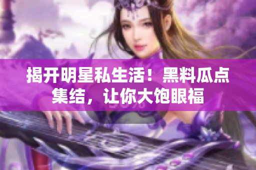 揭开明星私生活！黑料瓜点集结，让你大饱眼福