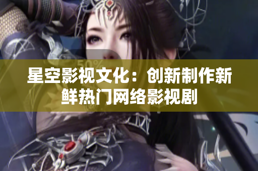 星空影视文化：创新制作新鲜热门网络影视剧