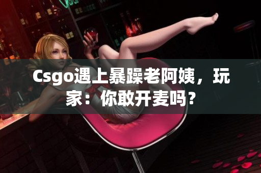 Csgo遇上暴躁老阿姨，玩家：你敢开麦吗？