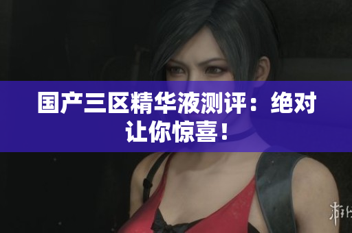 国产三区精华液测评：绝对让你惊喜！