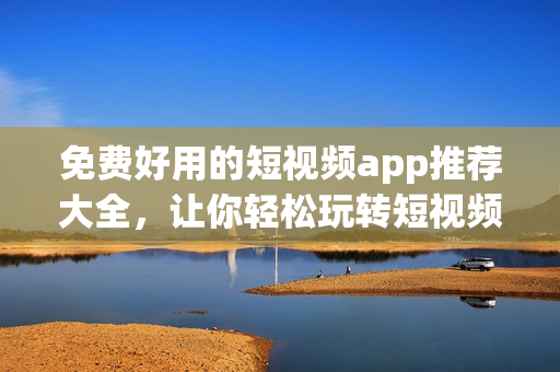 免费好用的短视频app推荐大全，让你轻松玩转短视频!