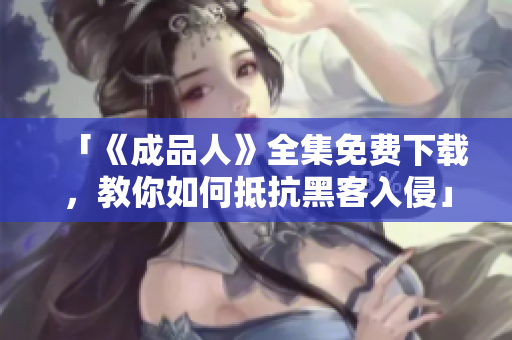 「《成品人》全集免费下载，教你如何抵抗黑客入侵」