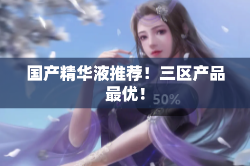 国产精华液推荐！三区产品最优！