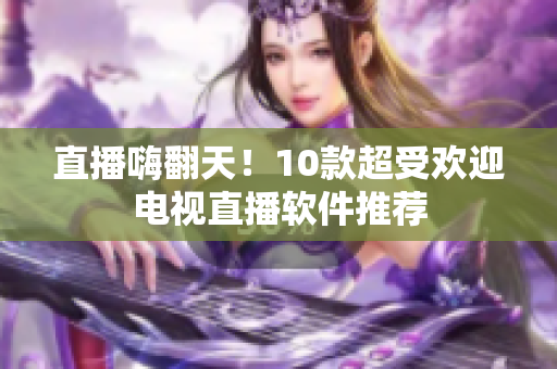 直播嗨翻天！10款超受欢迎电视直播软件推荐