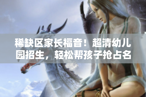 稀缺区家长福音！超清幼儿园招生，轻松帮孩子抢占名额