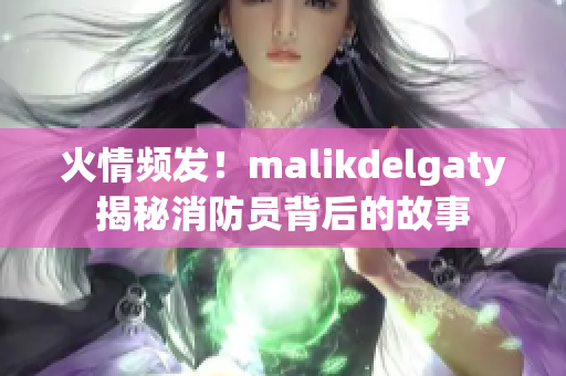 火情频发！malikdelgaty揭秘消防员背后的故事