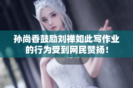 孙尚香鼓励刘禅如此写作业的行为受到网民赞扬！
