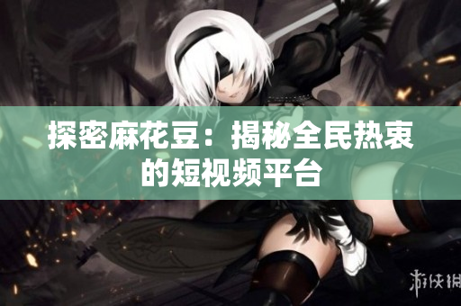 探密麻花豆：揭秘全民热衷的短视频平台