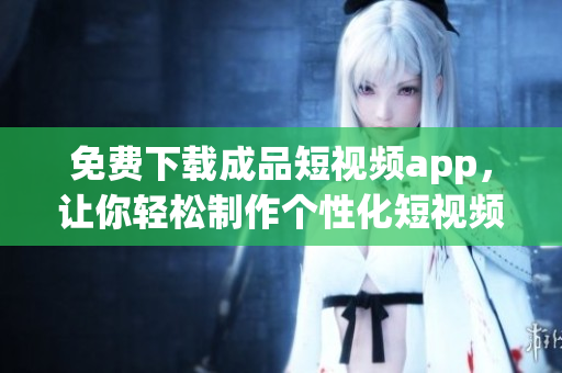 免费下载成品短视频app，让你轻松制作个性化短视频