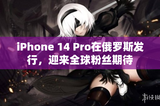 iPhone 14 Pro在俄罗斯发行，迎来全球粉丝期待