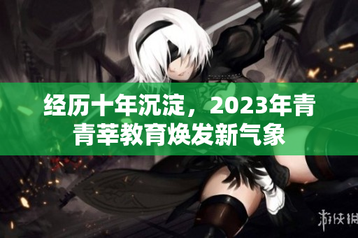 经历十年沉淀，2023年青青莘教育焕发新气象