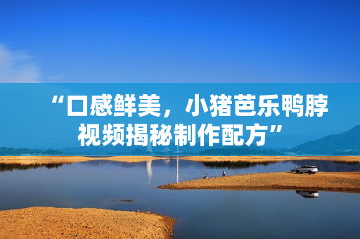 “口感鲜美，小猪芭乐鸭脖视频揭秘制作配方”