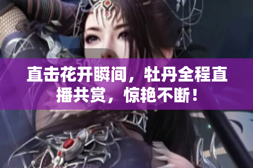直击花开瞬间，牡丹全程直播共赏，惊艳不断！
