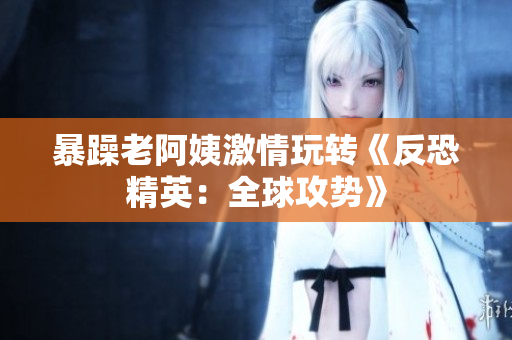 暴躁老阿姨激情玩转《反恐精英：全球攻势》