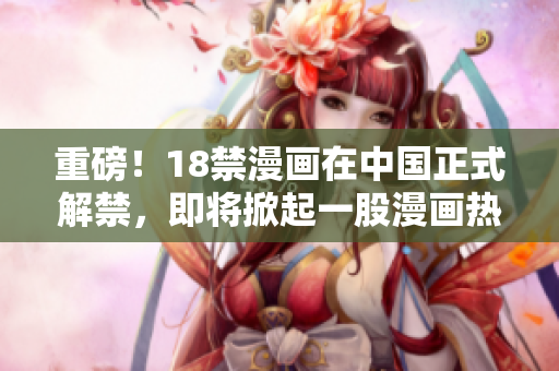 重磅！18禁漫画在中国正式解禁，即将掀起一股漫画热潮！