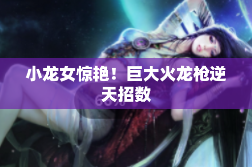 小龙女惊艳！巨大火龙枪逆天招数
