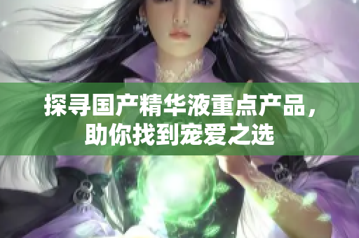 探寻国产精华液重点产品，助你找到宠爱之选