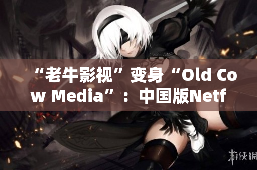 “老牛影视”变身“Old Cow Media”：中国版Netflix悄然崛起