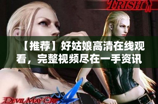 【推荐】好姑娘高清在线观看，完整视频尽在一手资讯！