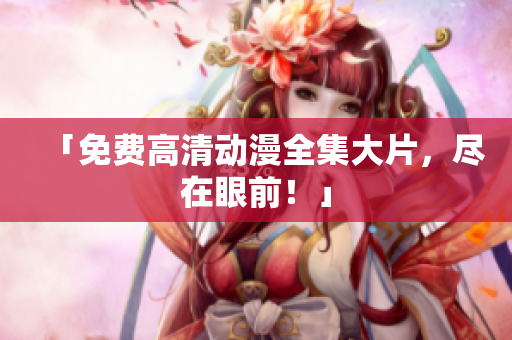 「免费高清动漫全集大片，尽在眼前！」