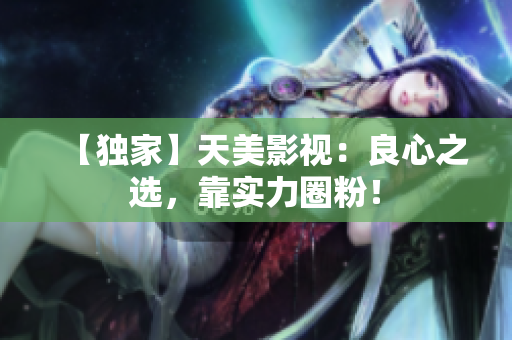 【独家】天美影视：良心之选，靠实力圈粉！