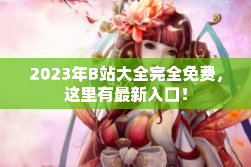 2023年B站大全完全免费，这里有最新入口！